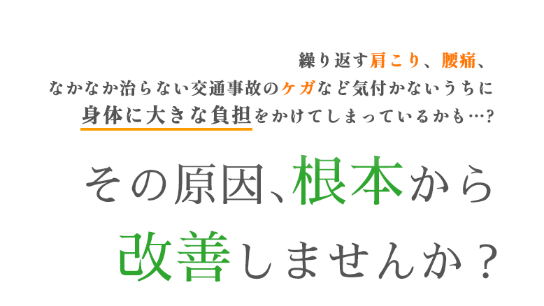 繰り返す肩こり、腰痛、なかなか治らない交通事故のケガなど 気付かないうちに身体に大きな負担をかけてしまっているかも…?その原因、根本から改善しませんか?